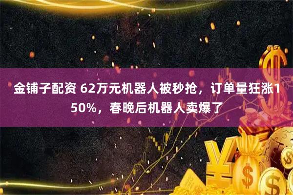 金铺子配资 62万元机器人被秒抢，订单量狂涨150%，春晚后机器人卖爆了
