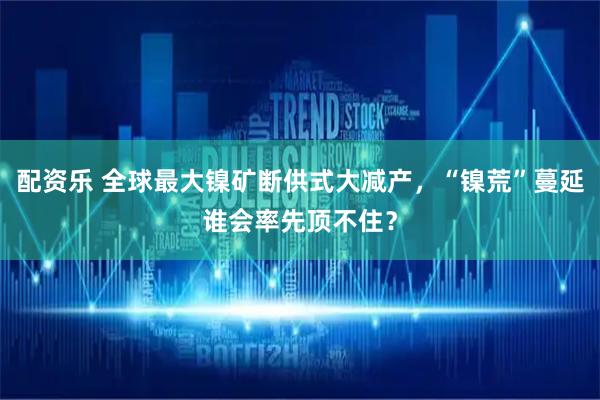 配资乐 全球最大镍矿断供式大减产，“镍荒”蔓延谁会率先顶不住？