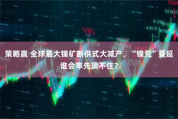 策略赢 全球最大镍矿断供式大减产，“镍荒”蔓延谁会率先顶不住？