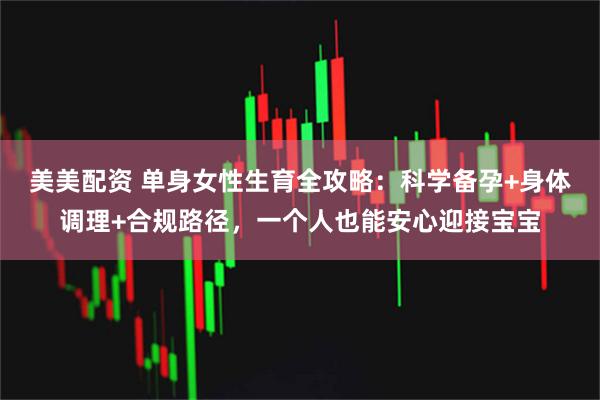 美美配资 单身女性生育全攻略：科学备孕+身体调理+合规路径，一个人也能安心迎接宝宝