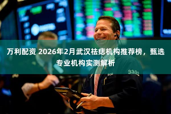 万利配资 2026年2月武汉祛痣机构推荐榜，甄选专业机构实测解析