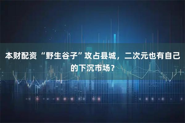 本财配资 “野生谷子”攻占县城，二次元也有自己的下沉市场？