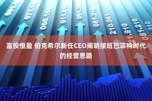 富投恒盈 伯克希尔新任CEO阐明接班巴菲特时代的经营思路