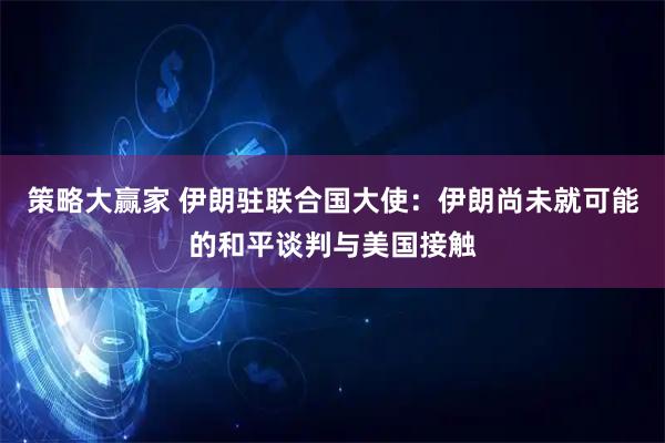 策略大赢家 伊朗驻联合国大使：伊朗尚未就可能的和平谈判与美国接触