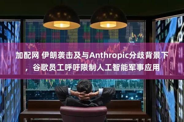 加配网 伊朗袭击及与Anthropic分歧背景下，谷歌员工呼吁限制人工智能军事应用
