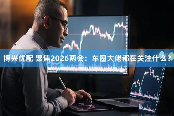 博兴优配 聚焦2026两会：车圈大佬都在关注什么？