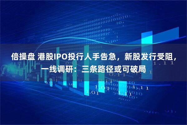 倍操盘 港股IPO投行人手告急，新股发行受阻，一线调研：三条路径或可破局