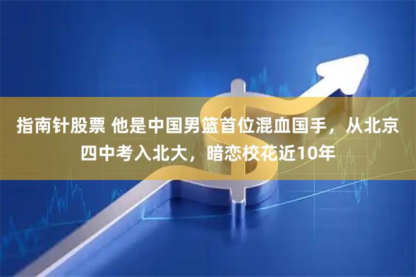 指南针股票 他是中国男篮首位混血国手，从北京四中考入北大，暗恋校花近10年