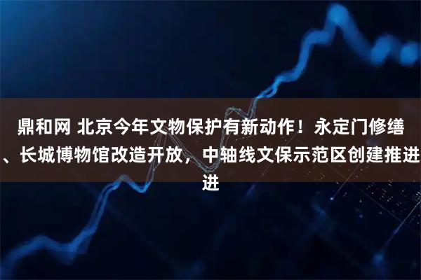 鼎和网 北京今年文物保护有新动作!永定门修缮、长城博物馆改造开放,中轴线文保示范区创建推进