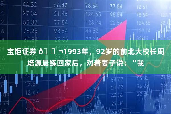 宝钜证券 🌬1993年，92岁的前北大校长周培源晨练回家后，对着妻子说：“我