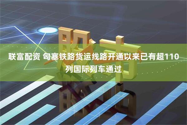 联富配资 匈塞铁路货运线路开通以来已有超110列国际列车通过