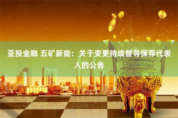 亚投金融 五矿新能：关于变更持续督导保荐代表人的公告