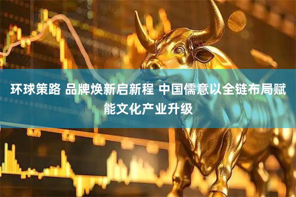 环球策路 品牌焕新启新程 中国儒意以全链布局赋能文化产业升级