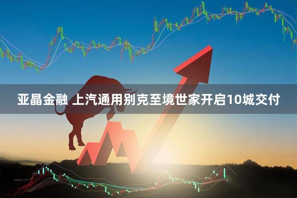 亚晶金融 上汽通用别克至境世家开启10城交付