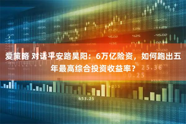 爱策略 对话平安路昊阳：6万亿险资，如何跑出五年最高综合投资收益率？