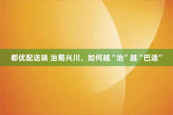 都优配送端 治蜀兴川，如何越“治”越“巴适”