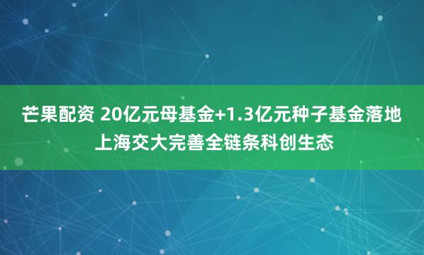 芒果配资 20亿元母基金+1.3亿元种子基金落地 上海交大完善全链条科创生态