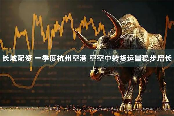 长城配资 一季度杭州空港 空空中转货运量稳步增长