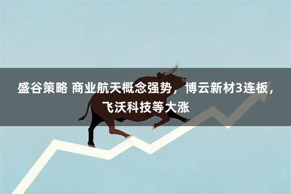 盛谷策略 商业航天概念强势，博云新材3连板，飞沃科技等大涨