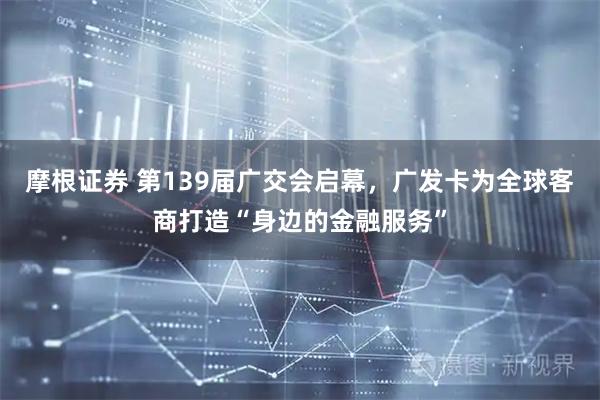 摩根证券 第139届广交会启幕，广发卡为全球客商打造“身边的金融服务”