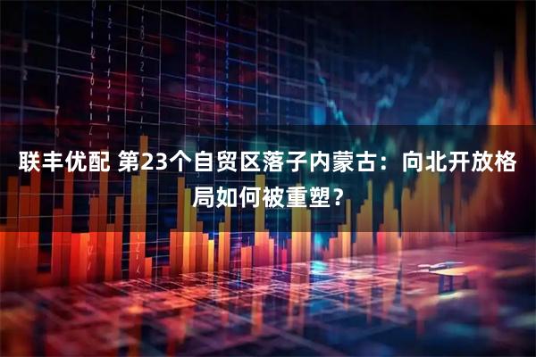 联丰优配 第23个自贸区落子内蒙古：向北开放格局如何被重塑？