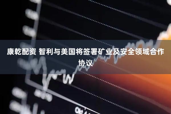 康乾配资 智利与美国将签署矿业及安全领域合作协议
