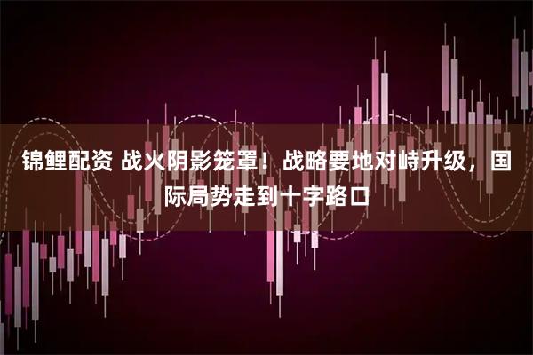 锦鲤配资 战火阴影笼罩！战略要地对峙升级，国际局势走到十字路口
