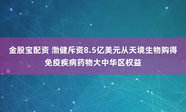 金股宝配资 渤健斥资8.5亿美元从天境生物购得免疫疾病药物大中华区权益