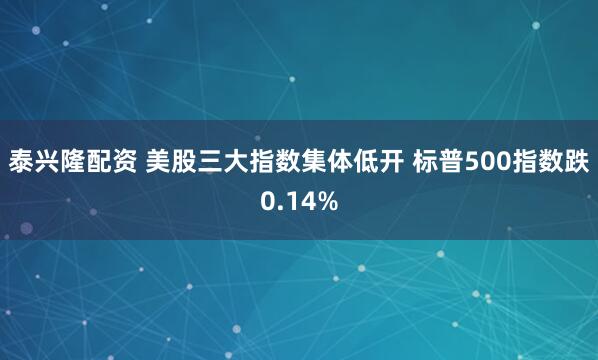 泰兴隆配资 美股三大指数集体低开 标普500指数跌0.14%