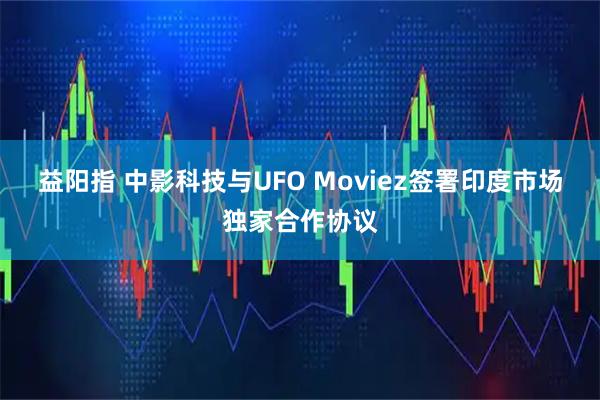 益阳指 中影科技与UFO Moviez签署印度市场独家合作协议