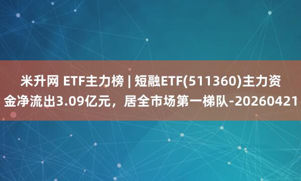 米升网 ETF主力榜 | 短融ETF(511360)主力资金净流出3.09亿元，居全市场第一梯队-20260421