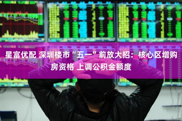 星富优配 深圳楼市“五一”前放大招：核心区增购房资格 上调公积金额度