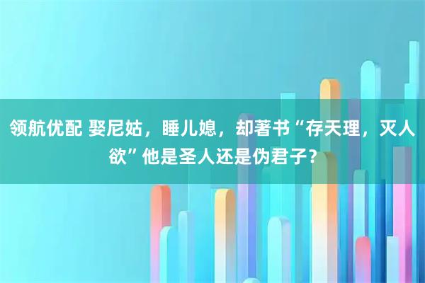 领航优配 娶尼姑，睡儿媳，却著书“存天理，灭人欲”他是圣人还是伪君子？
