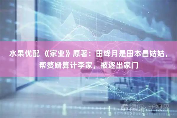 水果优配 《家业》原著：田绛月是田本昌姑姑，帮赘婿算计李家，被逐出家门