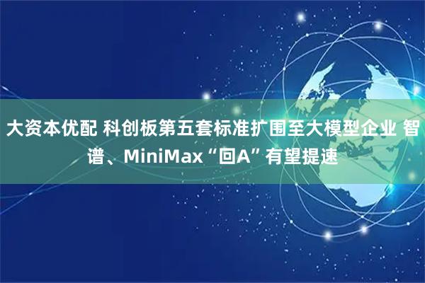 大资本优配 科创板第五套标准扩围至大模型企业 智谱、MiniMax“回A”有望提速