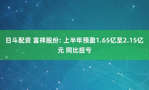 日斗配资 富祥股份: 上半年预盈1.65亿至2.15亿元 同比扭亏