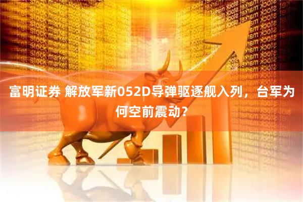 富明证券 解放军新052D导弹驱逐舰入列，台军为何空前震动？