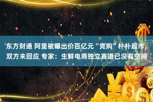 东方财通 阿里被曝出价百亿元“竞购”朴朴超市，双方未回应 专家：生鲜电商独立赛道已没有空间