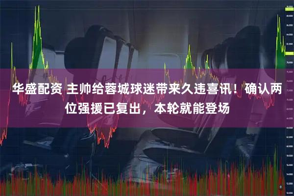 华盛配资 主帅给蓉城球迷带来久违喜讯！确认两位强援已复出，本轮就能登场
