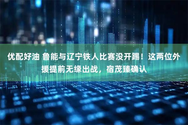 优配好油 鲁能与辽宁铁人比赛没开踢！这两位外援提前无缘出战，宿茂臻确认