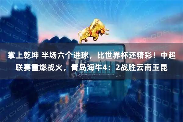 掌上乾坤 半场六个进球，比世界杯还精彩！中超联赛重燃战火，青岛海牛4：2战胜云南玉昆