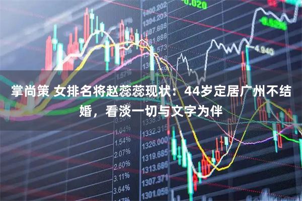 掌尚策 女排名将赵蕊蕊现状：44岁定居广州不结婚，看淡一切与文字为伴