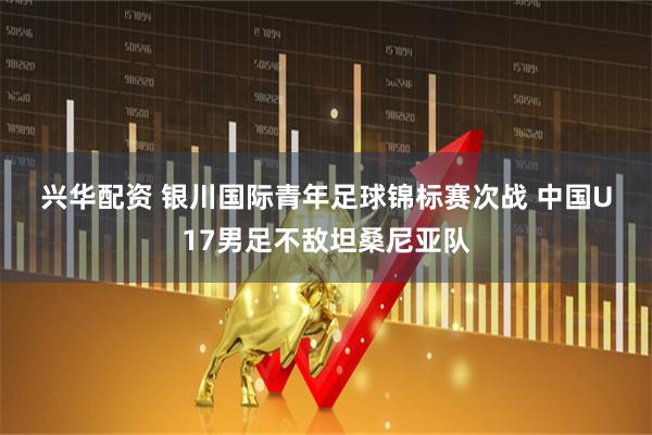 兴华配资 银川国际青年足球锦标赛次战 中国U17男足不敌坦桑尼亚队