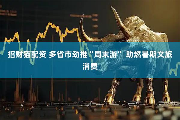 招财猫配资 多省市劲推“周末游” 助燃暑期文旅消费