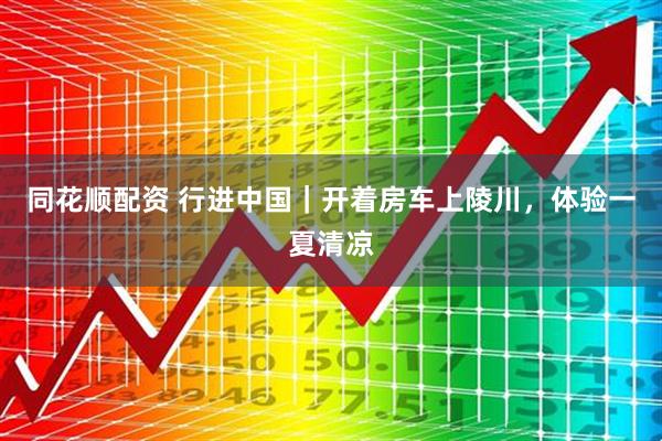 同花顺配资 行进中国｜开着房车上陵川，体验一夏清凉