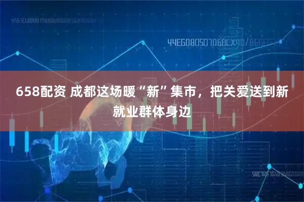 658配资 成都这场暖“新”集市，把关爱送到新就业群体身边