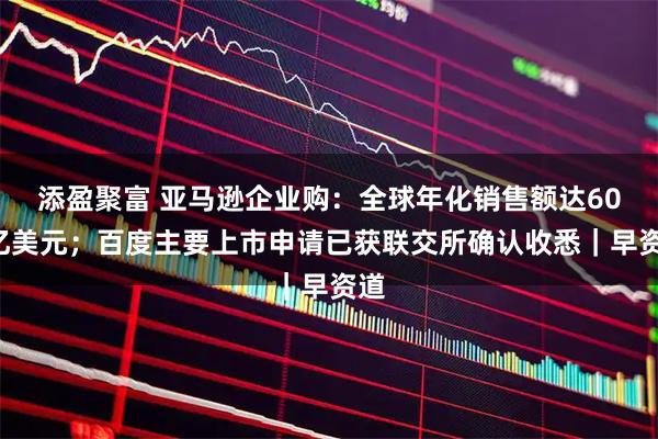 添盈聚富 亚马逊企业购：全球年化销售额达600亿美元；百度主要上市申请已获联交所确认收悉｜早资道