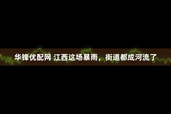 华锋优配网 江西这场暴雨，街道都成河流了