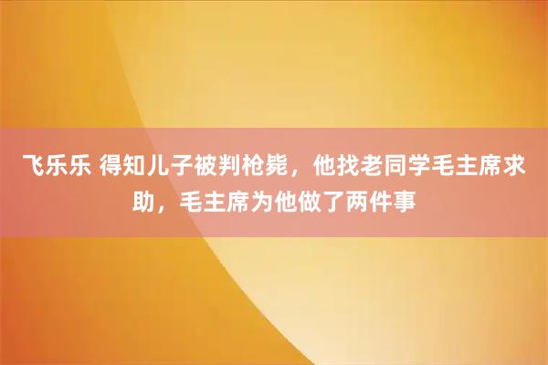 飞乐乐 得知儿子被判枪毙，他找老同学毛主席求助，毛主席为他做了两件事