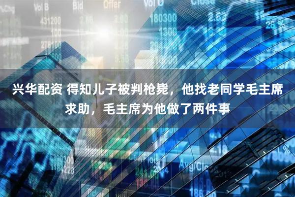 兴华配资 得知儿子被判枪毙，他找老同学毛主席求助，毛主席为他做了两件事